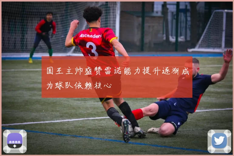 国王主帅盛赞雷诺能力提升逐渐成为球队依赖核心