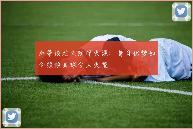 加蒂谈尤文防守失误：昔日优势如今频频丢球令人失望