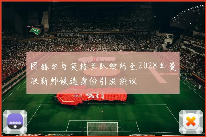 图赫尔与英格兰队续约至2028年曼联新帅候选身份引发热议
