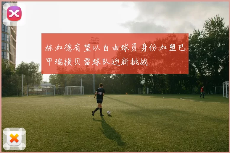 林加德有望以自由球员身份加盟巴甲瑞模贝雷球队迎新挑战