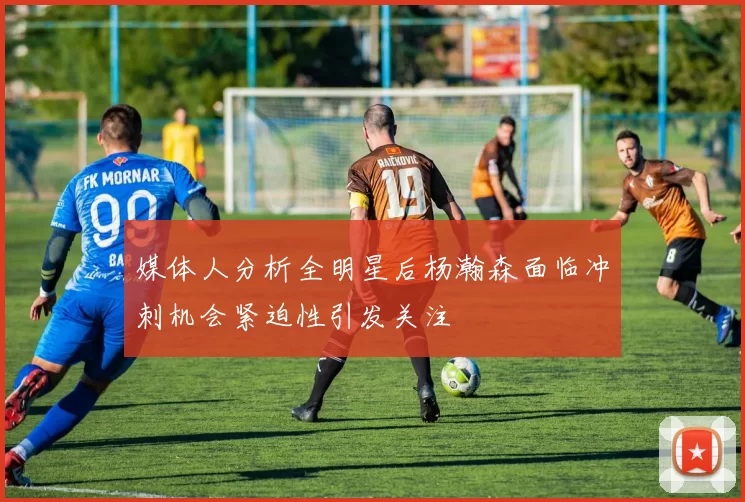 媒体人分析全明星后杨瀚森面临冲刺机会紧迫性引发关注