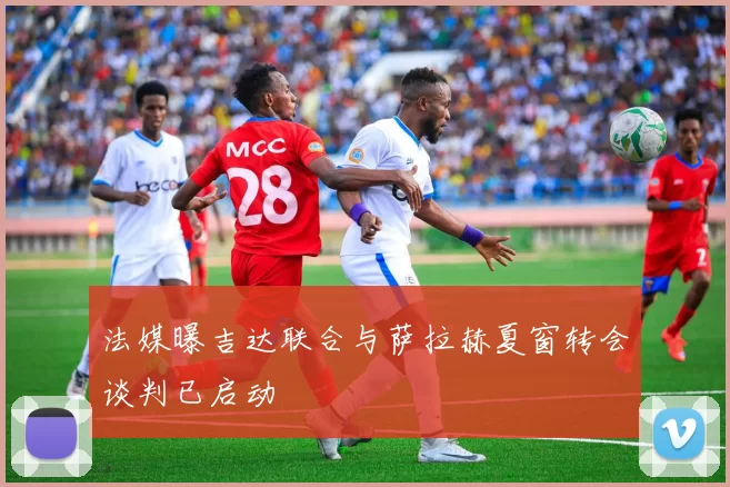 法媒曝吉达联合与萨拉赫夏窗转会谈判已启动