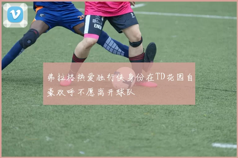 弗拉格热爱独行侠身份在TD花园自豪欢呼不愿离开球队