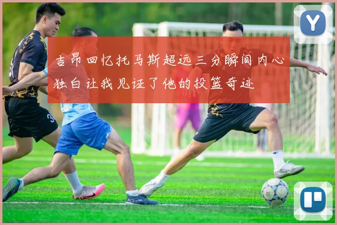 吉昂回忆托马斯超远三分瞬间内心独白让我见证了他的投篮奇迹