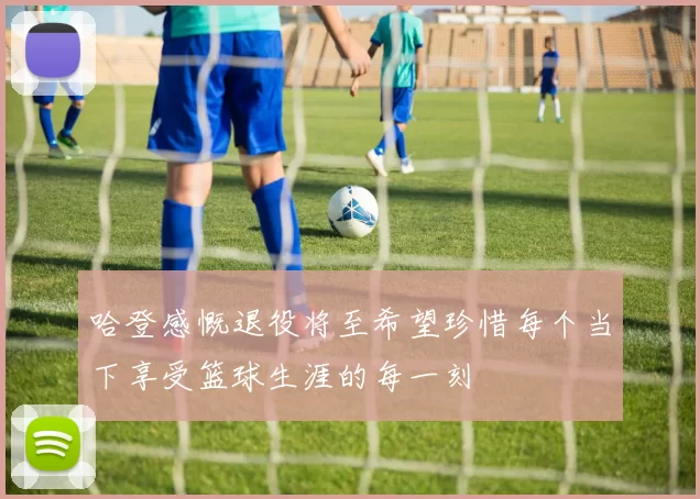 哈登感慨退役将至希望珍惜每个当下享受篮球生涯的每一刻