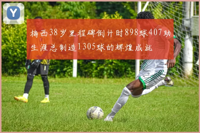 梅西38岁里程碑倒计时898球407助生涯总制造1305球的辉煌成就