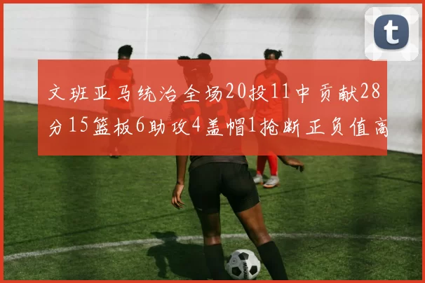 文班亚马统治全场20投11中贡献28分15篮板6助攻4盖帽1抢断正负值高达32