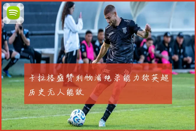 卡拉格盛赞利物浦绝杀能力称英超历史无人能敌