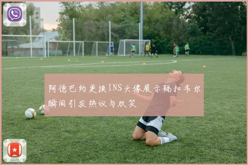 阿德巴约更换INS头像展示隔扣韦尔瞬间引发热议与欢笑