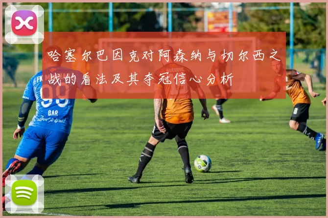 哈塞尔巴因克对阿森纳与切尔西之战的看法及其夺冠信心分析