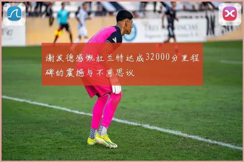 谢泼德感慨杜兰特达成32000分里程碑的震撼与不可思议