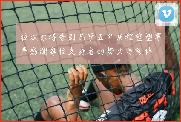 拉波尔塔告别巴萨五年历程重塑尊严感谢每位支持者的努力与陪伴