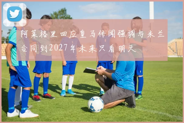 阿莱格里回应皇马传闻强调与米兰合同到2027年未来只看明天