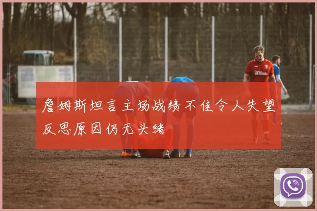 詹姆斯坦言主场战绩不佳令人失望反思原因仍无头绪
