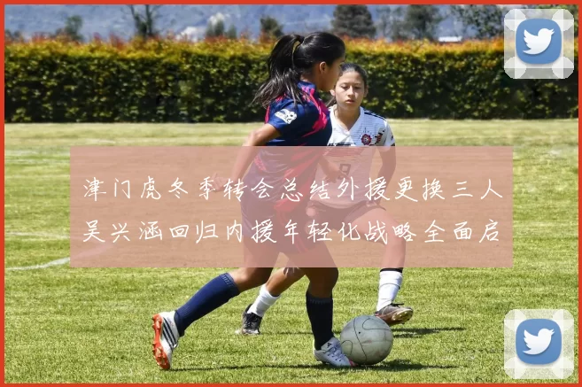 津门虎冬季转会总结外援更换三人吴兴涵回归内援年轻化战略全面启动