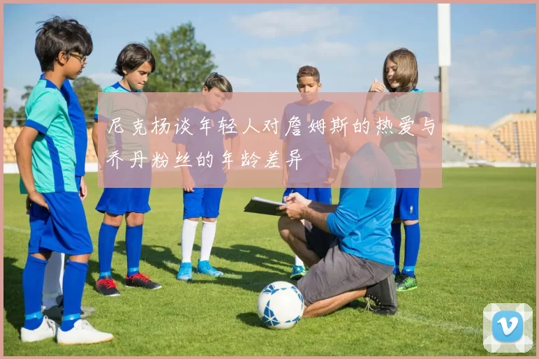 尼克杨谈年轻人对詹姆斯的热爱与乔丹粉丝的年龄差异