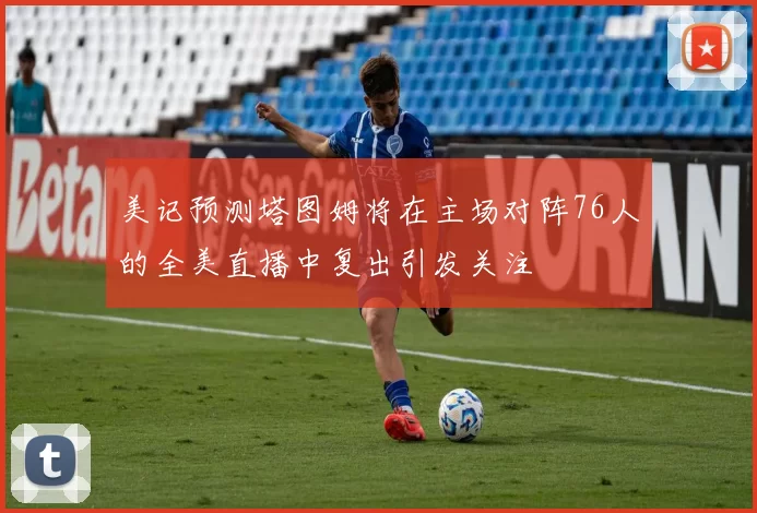 美记预测塔图姆将在主场对阵76人的全美直播中复出引发关注