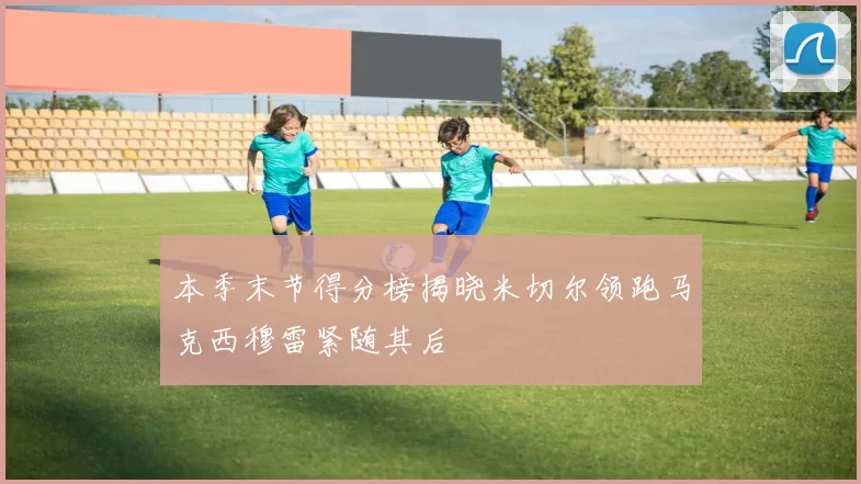 本季末节得分榜揭晓米切尔领跑马克西穆雷紧随其后