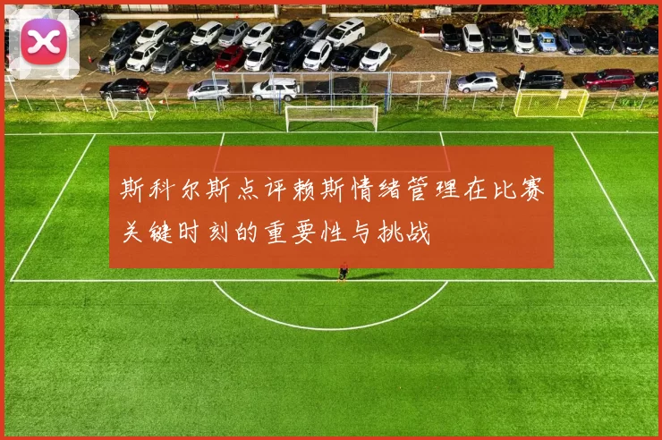 斯科尔斯点评赖斯情绪管理在比赛关键时刻的重要性与挑战
