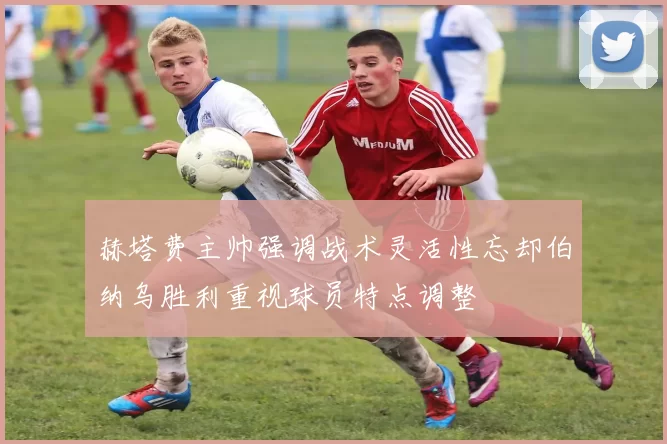 赫塔费主帅强调战术灵活性忘却伯纳乌胜利重视球员特点调整