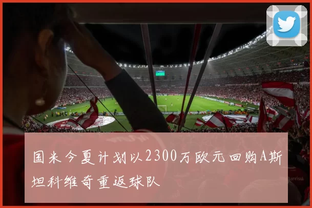 国米今夏计划以2300万欧元回购A斯坦科维奇重返球队