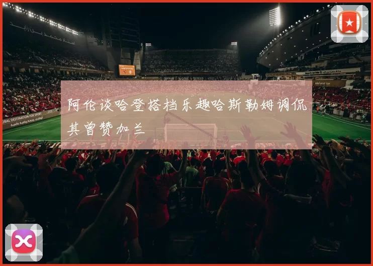 阿伦谈哈登搭档乐趣哈斯勒姆调侃其曾赞加兰