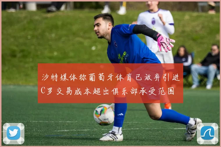沙特媒体称葡萄牙体育已放弃引进C罗交易成本超出俱乐部承受范围